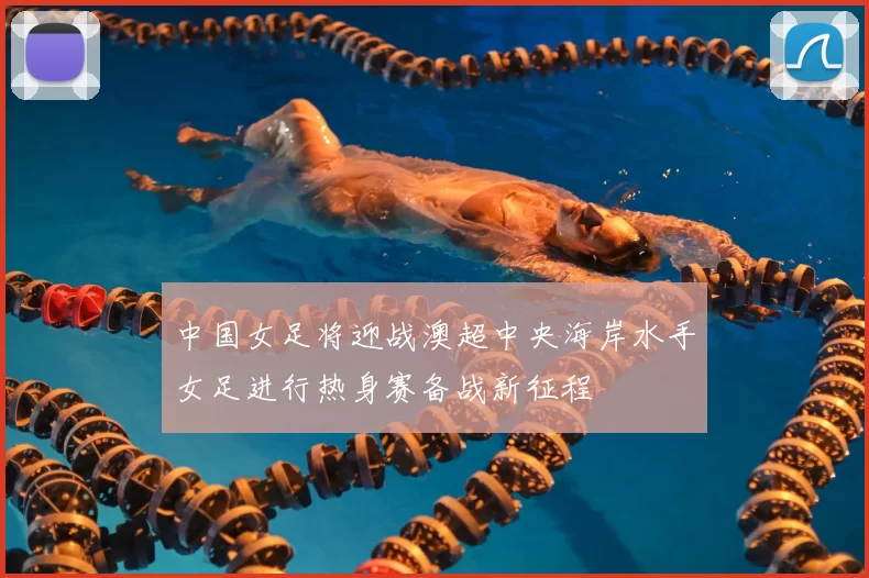 中国女足将迎战澳超中央海岸水手女足进行热身赛备战新征程