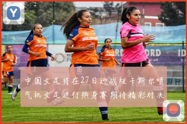 中国女足将在27日迎战纽卡斯尔喷气机女足进行热身赛期待精彩对决