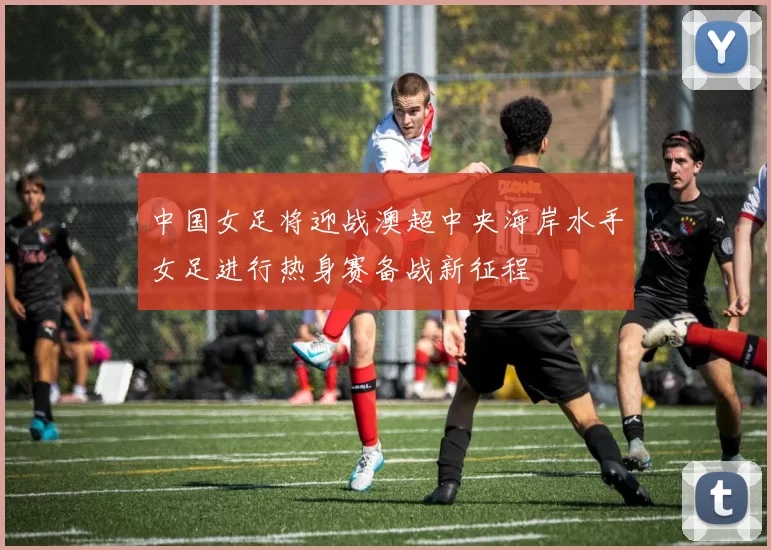中国女足将迎战澳超中央海岸水手女足进行热身赛备战新征程