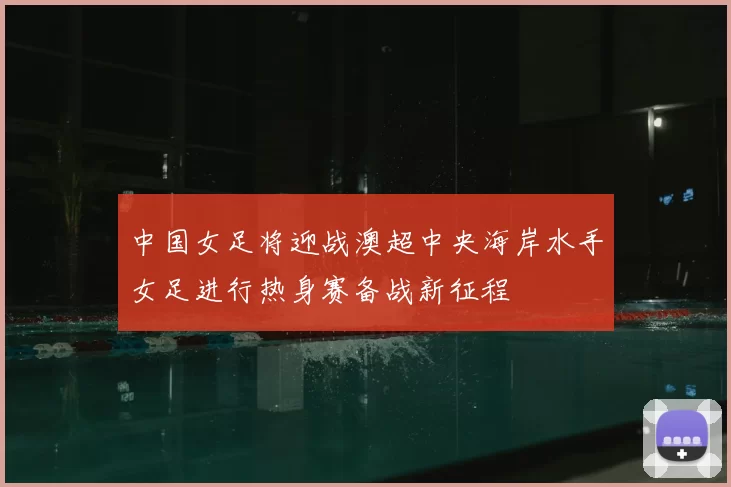 中国女足将迎战澳超中央海岸水手女足进行热身赛备战新征程