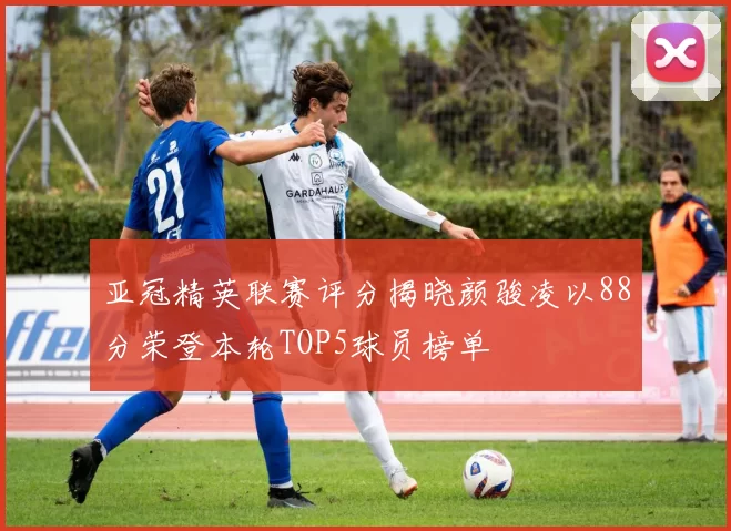 亚冠精英联赛评分揭晓颜骏凌以88分荣登本轮TOP5球员榜单