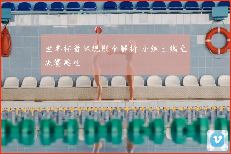 世界杯晋级规则全解析 小组出线至决赛路径