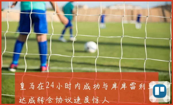 皇马在24小时内成功与库库雷利亚达成转会协议速度惊人