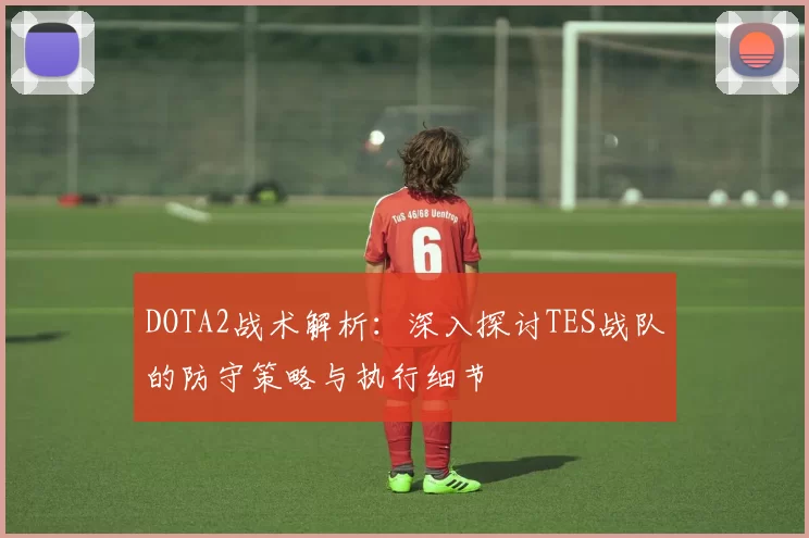 DOTA2战术解析：深入探讨TES战队的防守策略与执行细节
