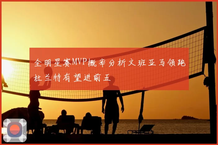 全明星赛MVP概率分析文班亚马领跑杜兰特有望进前五