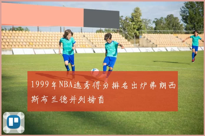 1999年NBA选秀得分排名出炉弗朗西斯布兰德并列榜首