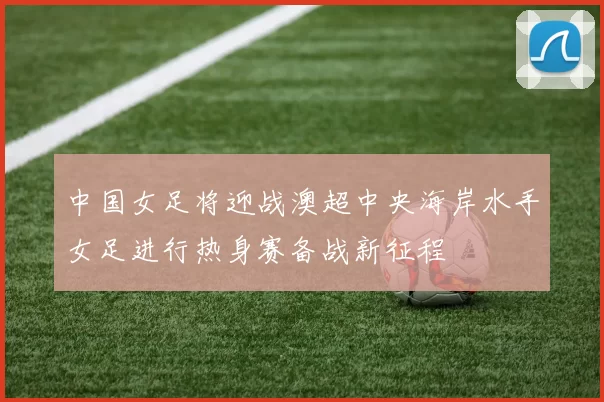 中国女足将迎战澳超中央海岸水手女足进行热身赛备战新征程