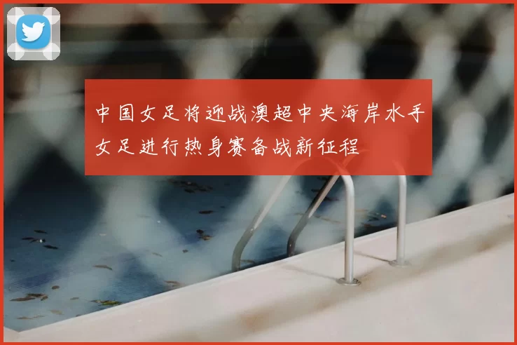 中国女足将迎战澳超中央海岸水手女足进行热身赛备战新征程