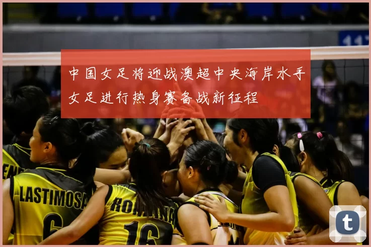 中国女足将迎战澳超中央海岸水手女足进行热身赛备战新征程