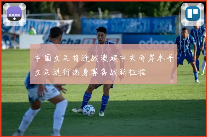 中国女足将迎战澳超中央海岸水手女足进行热身赛备战新征程