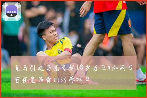 皇马引进马竞青训18岁后卫A加西亚曾在皇马青训培养四年