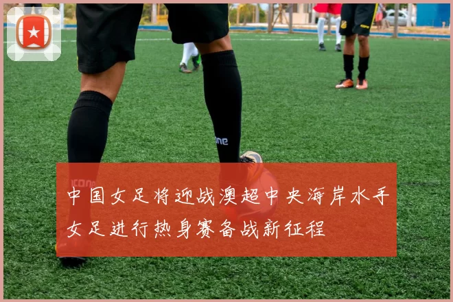 中国女足将迎战澳超中央海岸水手女足进行热身赛备战新征程