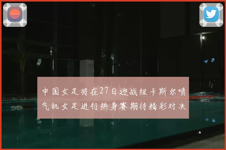 中国女足将在27日迎战纽卡斯尔喷气机女足进行热身赛期待精彩对决