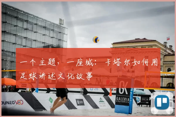 一个主题，一座城：卡塔尔如何用足球讲述文化故事