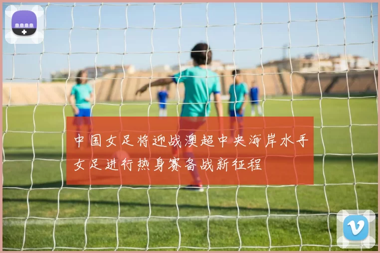 中国女足将迎战澳超中央海岸水手女足进行热身赛备战新征程