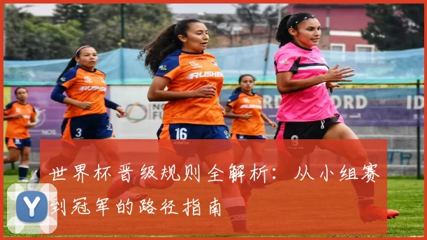世界杯晋级规则全解析：从小组赛到冠军的路径指南