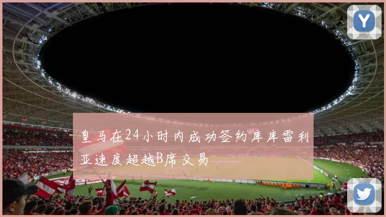 皇马在24小时内成功签约库库雷利亚速度超越B席交易