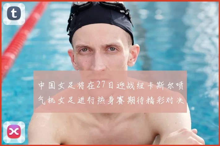 中国女足将在27日迎战纽卡斯尔喷气机女足进行热身赛期待精彩对决