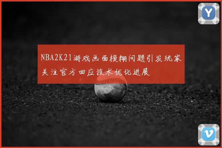 NBA2K21游戏画面模糊问题引发玩家关注官方回应技术优化进展