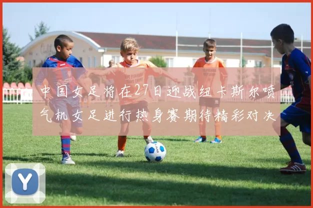 中国女足将在27日迎战纽卡斯尔喷气机女足进行热身赛期待精彩对决