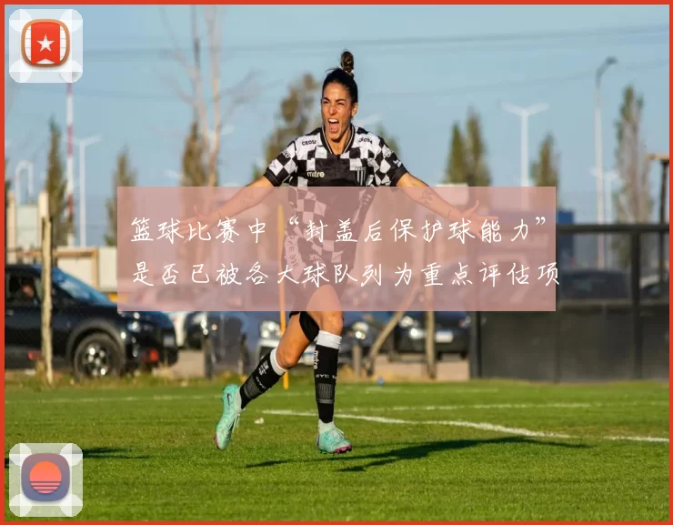 篮球比赛中“封盖后保护球能力”是否已被各大球队列为重点评估项