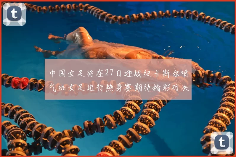 中国女足将在27日迎战纽卡斯尔喷气机女足进行热身赛期待精彩对决