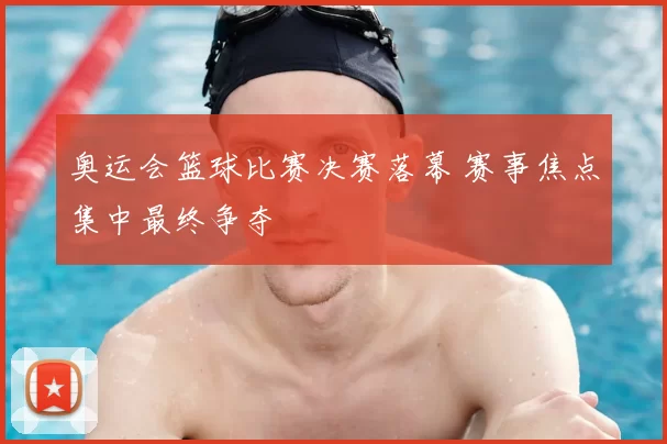 奥运会篮球比赛决赛落幕 赛事焦点集中最终争夺
