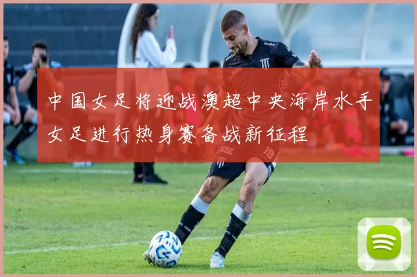 中国女足将迎战澳超中央海岸水手女足进行热身赛备战新征程