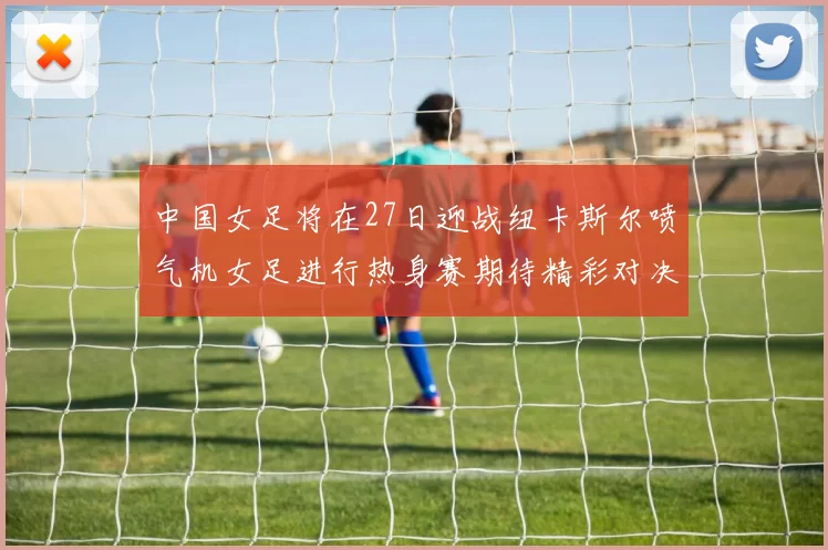 中国女足将在27日迎战纽卡斯尔喷气机女足进行热身赛期待精彩对决
