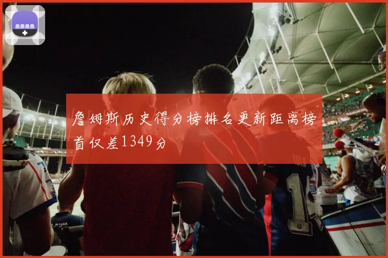 詹姆斯历史得分榜排名更新距离榜首仅差1349分