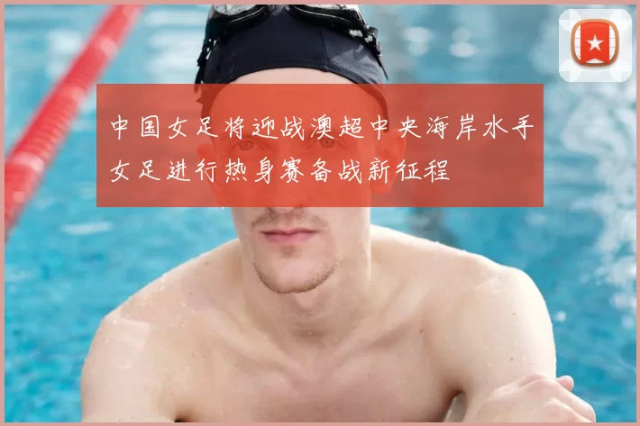 中国女足将迎战澳超中央海岸水手女足进行热身赛备战新征程
