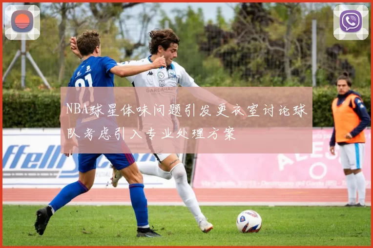 NBA球星体味问题引发更衣室讨论球队考虑引入专业处理方案