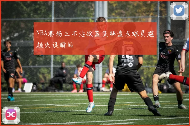 NBA赛场三不沾投篮集锦盘点球员尴尬失误瞬间