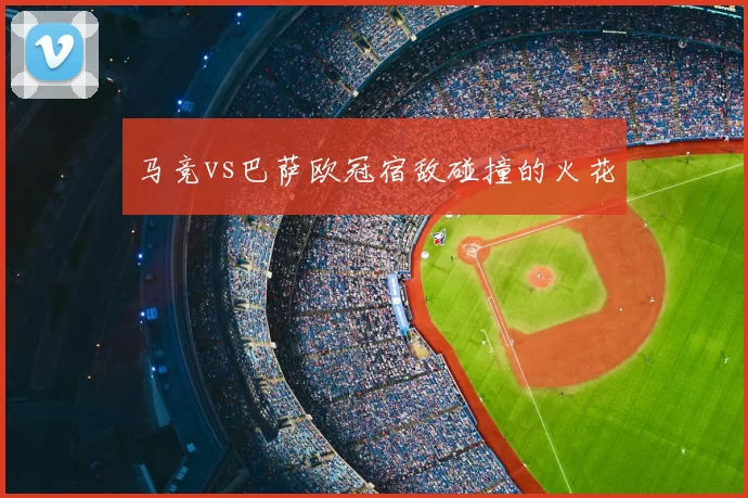 马竞vs巴萨欧冠宿敌碰撞的火花