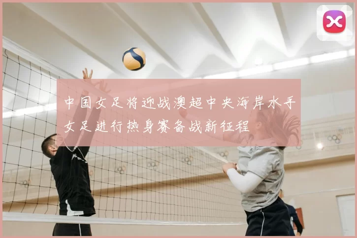 中国女足将迎战澳超中央海岸水手女足进行热身赛备战新征程