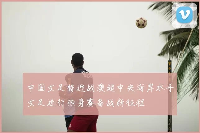 中国女足将迎战澳超中央海岸水手女足进行热身赛备战新征程