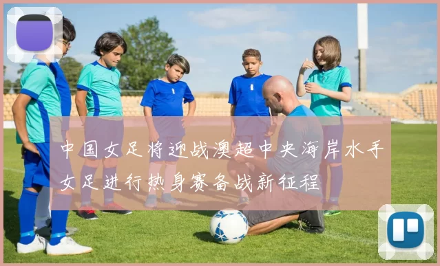 中国女足将迎战澳超中央海岸水手女足进行热身赛备战新征程
