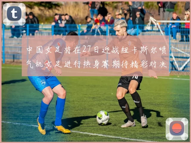 中国女足将在27日迎战纽卡斯尔喷气机女足进行热身赛期待精彩对决