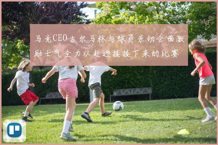 马竞CEO吉尔马林与球员亲切会面激励士气全力以赴迎接接下来的比赛