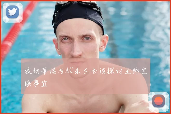 波切蒂诺与AC米兰会谈探讨主帅空缺事宜