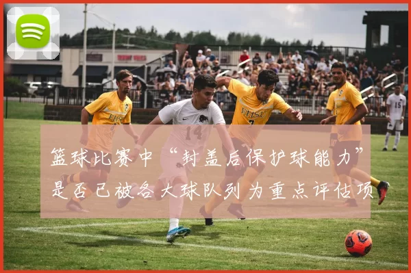 篮球比赛中“封盖后保护球能力”是否已被各大球队列为重点评估项