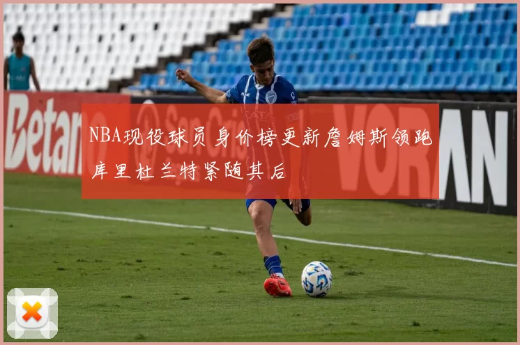 NBA现役球员身价榜更新詹姆斯领跑库里杜兰特紧随其后