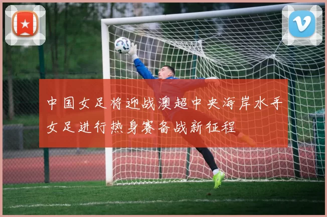 中国女足将迎战澳超中央海岸水手女足进行热身赛备战新征程
