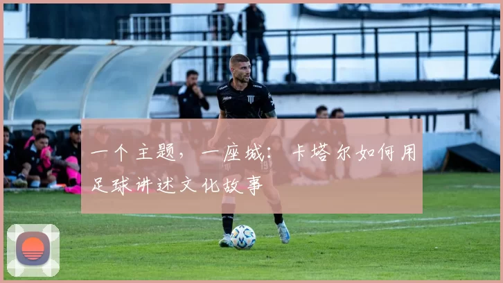 一个主题，一座城：卡塔尔如何用足球讲述文化故事