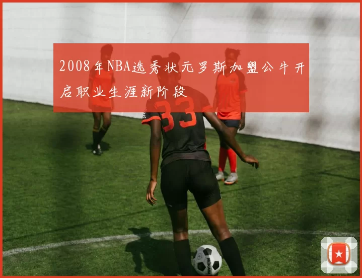 2008年NBA选秀状元罗斯加盟公牛开启职业生涯新阶段