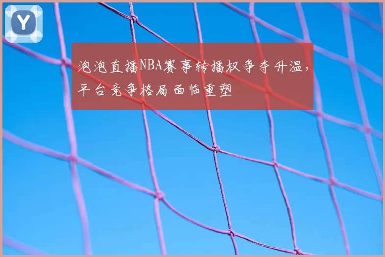 泡泡直播NBA赛事转播权争夺升温，平台竞争格局面临重塑