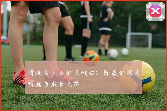 滑板与人生的交响曲:陈磊的深度对话与成长之路