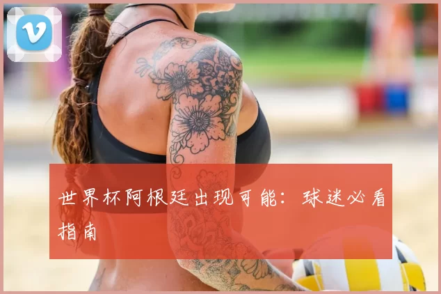 世界杯阿根廷出现可能:球迷必看指南