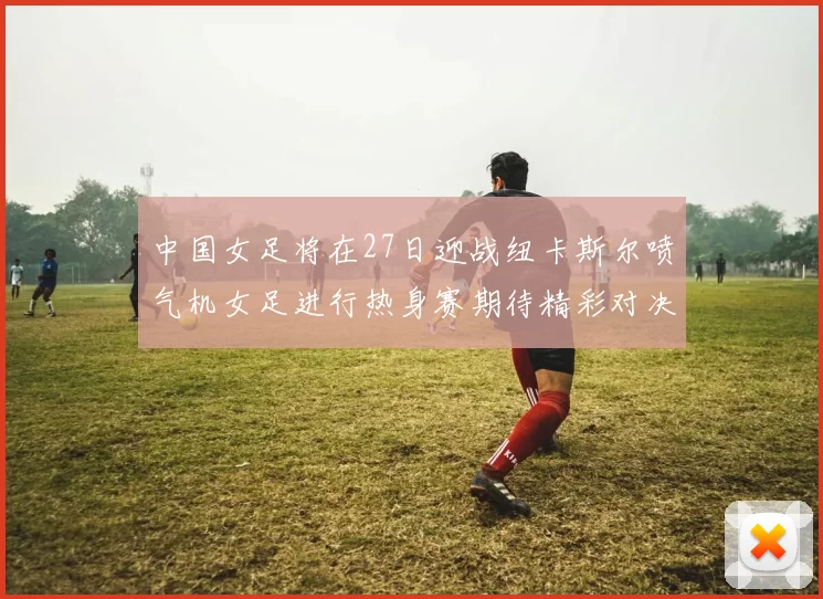 中国女足将在27日迎战纽卡斯尔喷气机女足进行热身赛期待精彩对决
