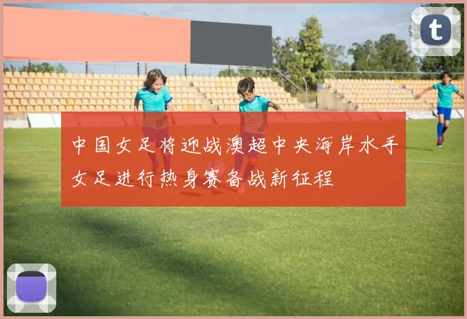 中国女足将迎战澳超中央海岸水手女足进行热身赛备战新征程